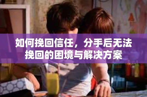 如何挽回信任，分手后无法挽回的困境与解决方案