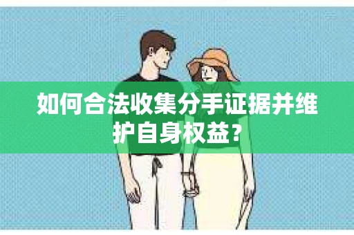 如何合法收集分手证据并维护自身权益? 如何合法收集分手证据并维护自身权益?