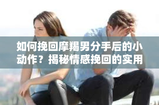 如何挽回摩羯男分手后的小动作？揭秘情感挽回的实用策略