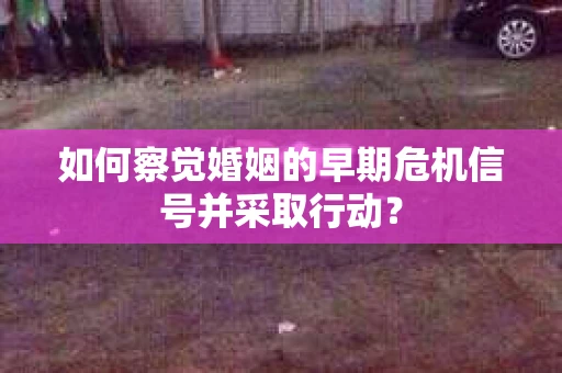 如何察觉婚姻的早期危机信号并采取行动？
