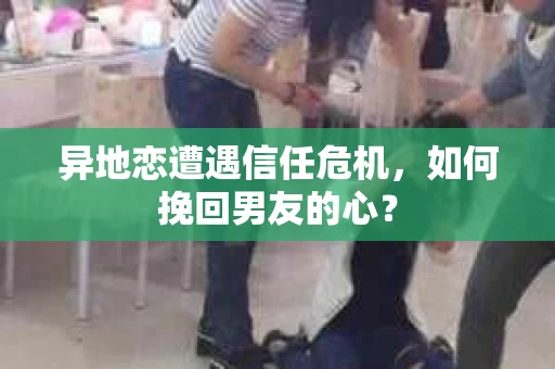 异地恋遭遇信任危机，如何挽回男友的心？