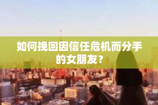 如何挽回因信任危机而分手的女朋友？