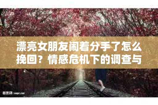 漂亮女朋友闹着分手了怎么挽回？情感危机下的调查与应对策略
