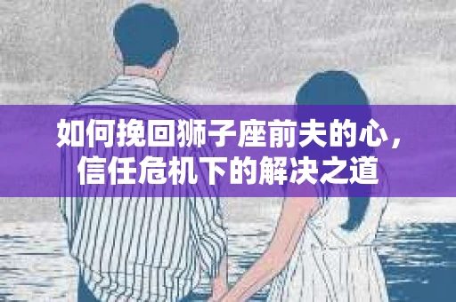如何挽回狮子座前夫的心,信任危机下的解决之道 如何挽回狮子座前夫的心,信任危机下的解决之道