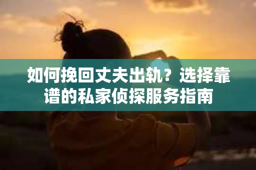 如何挽回丈夫出轨？选择靠谱的私家侦探服务指南