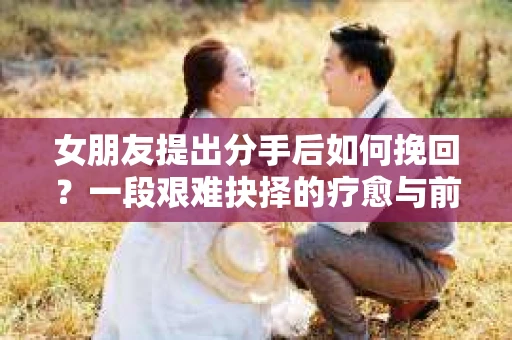 女朋友提出分手后如何挽回?一段艰难抉择的疗愈与前行之路 女朋友提出分手后如何挽回?一段艰难抉择的疗愈与前行之路