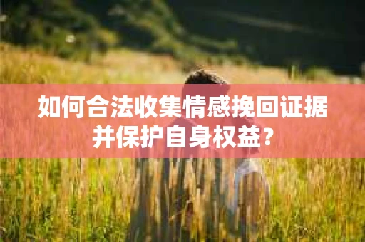 如何合法收集情感挽回证据并保护自身权益? 如何合法收集情感挽回证据并保护自身权益?