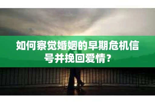 如何察觉婚姻的早期危机信号并挽回爱情？