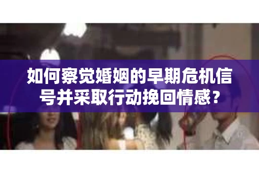 如何察觉婚姻的早期危机信号并采取行动挽回情感? 如何察觉婚姻的早期危机信号并采取行动挽回情感?