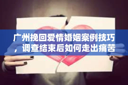 广州挽回爱情婚姻案例技巧，调查结束后如何走出痛苦并做出明智决策？