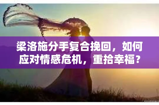 梁洛施分手复合挽回，如何应对情感危机，重拾幸福？