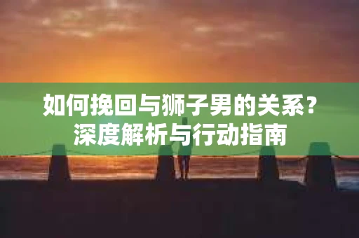 如何挽回与狮子男的关系？深度解析与行动指南