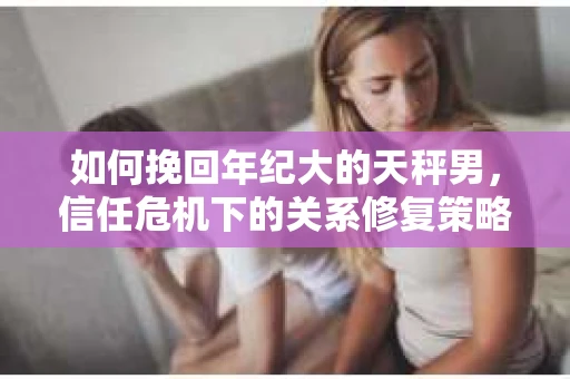 如何挽回年纪大的天秤男，信任危机下的关系修复策略