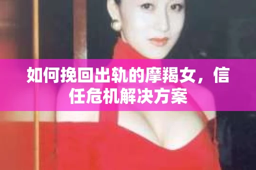 如何挽回出轨的摩羯女,信任危机解决方案 如何挽回出轨的摩羯女,信任危机解决方案