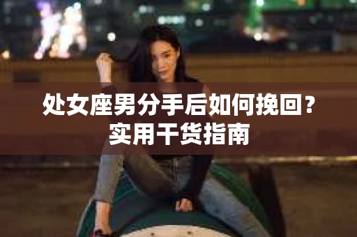 处女座男分手后如何挽回？实用干货指南