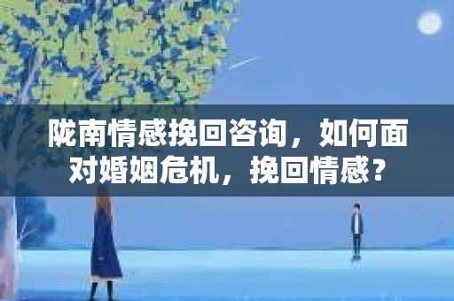 陇南情感挽回咨询，如何面对婚姻危机，挽回情感？
