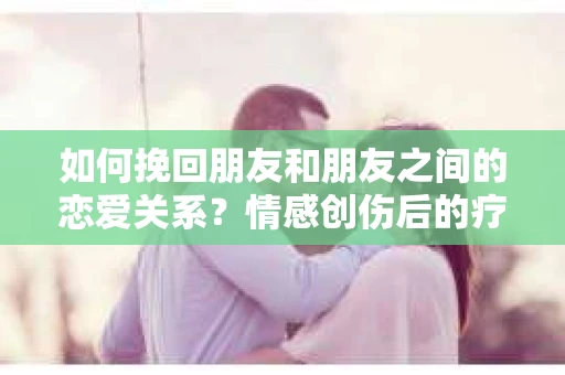 如何挽回朋友和朋友之间的恋爱关系？情感创伤后的疗愈与决策之路