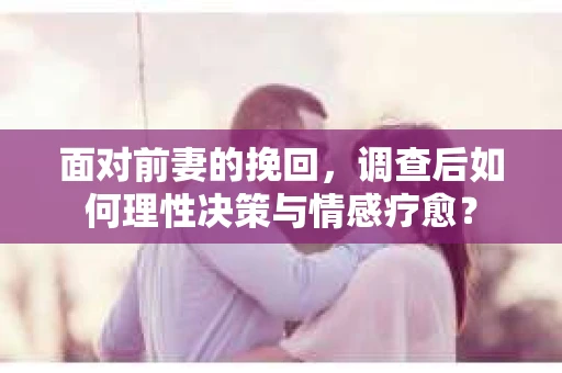 面对前妻的挽回,调查后如何理性决策与情感疗愈? 面对前妻的挽回,调查后如何理性决策与情感疗愈?