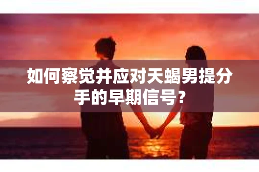 如何察觉并应对天蝎男提分手的早期信号？