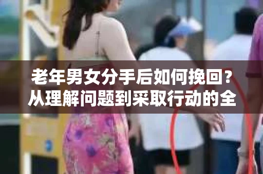 老年男女分手后如何挽回？从理解问题到采取行动的全面指南