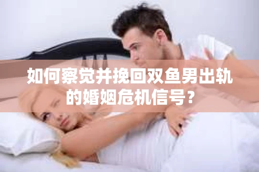 如何察觉并挽回双鱼男出轨的婚姻危机信号？