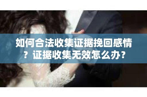 如何合法收集证据挽回感情？证据收集无效怎么办？