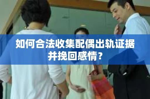 如何合法收集配偶出轨证据并挽回感情？