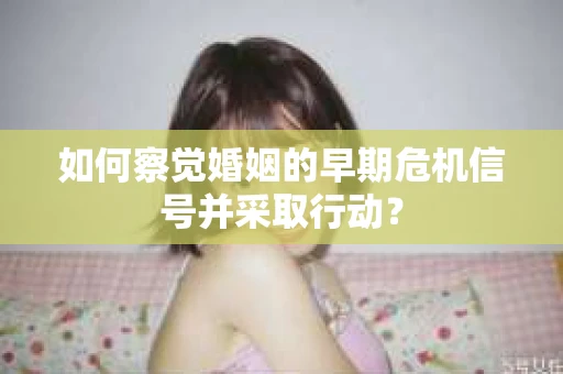 如何察觉婚姻的早期危机信号并采取行动？