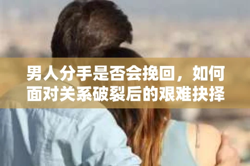 男人分手是否会挽回，如何面对关系破裂后的艰难抉择？