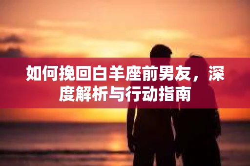 如何挽回白羊座前男友,深度解析与行动指南 如何挽回白羊座前男友,深度解析与行动指南