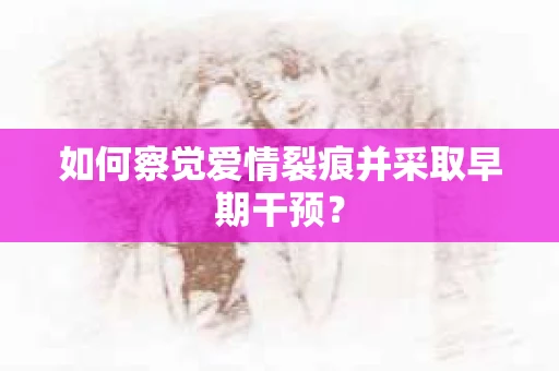 如何察觉爱情裂痕并采取早期干预？
