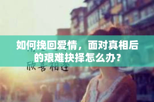 如何挽回爱情,面对真相后的艰难抉择怎么办? 如何挽回爱情,面对真相后的艰难抉择怎么办?