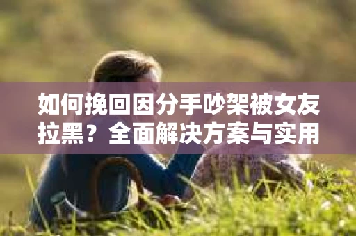 如何挽回因分手吵架被女友拉黑？全面解决方案与实用建议