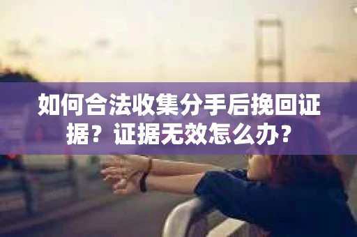 如何合法收集分手后挽回证据？证据无效怎么办？