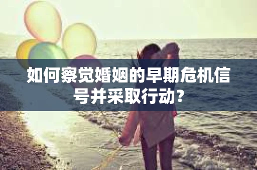 如何察觉婚姻的早期危机信号并采取行动？