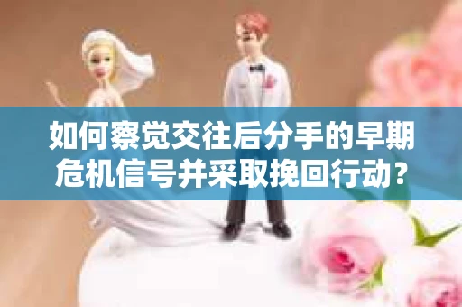 如何察觉交往后分手的早期危机信号并采取挽回行动？