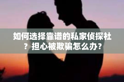 如何选择靠谱的私家侦探社？担心被欺骗怎么办？