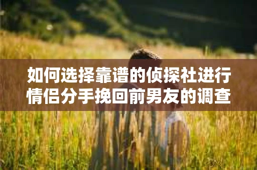 如何选择靠谱的侦探社进行情侣分手挽回前男友的调查？