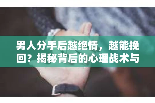 男人分手后越绝情，越能挽回？揭秘背后的心理战术与实际操作