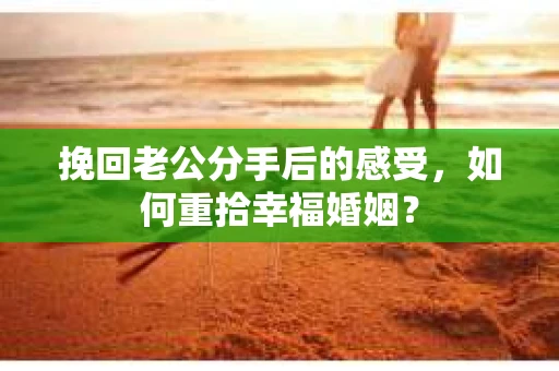 挽回老公分手后的感受，如何重拾幸福婚姻？