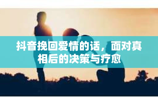 抖音挽回爱情的话，面对真相后的决策与疗愈