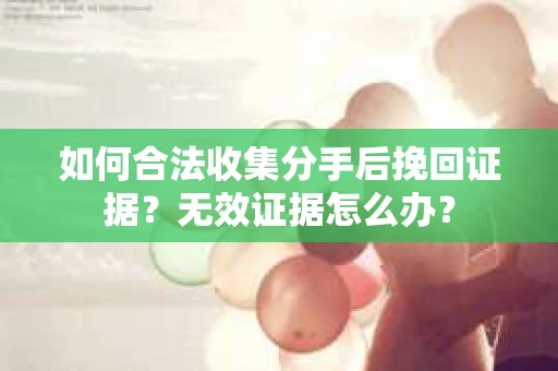 如何合法收集分手后挽回证据?无效证据怎么办? 如何合法收集分手后挽回证据?无效证据怎么办?