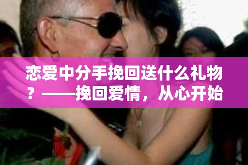 恋爱中分手挽回送什么礼物？——挽回爱情，从心开始