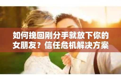 如何挽回刚分手就放下你的女朋友？信任危机解决方案