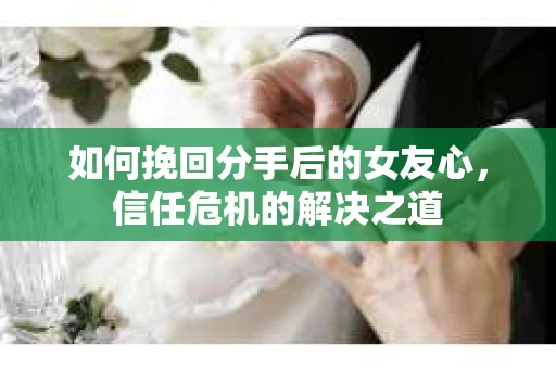 如何挽回分手后的女友心，信任危机的解决之道