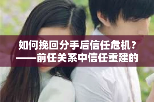 如何挽回分手后信任危机？——前任关系中信任重建的实用指南