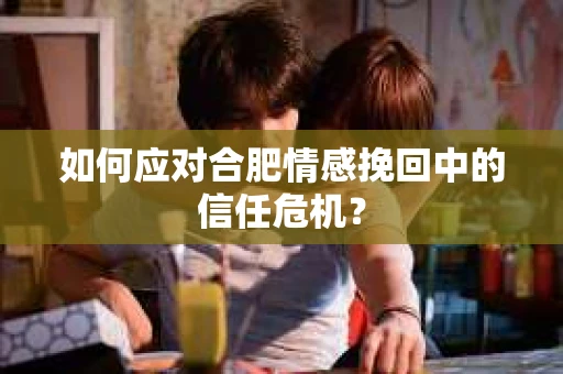 如何应对合肥情感挽回中的信任危机？