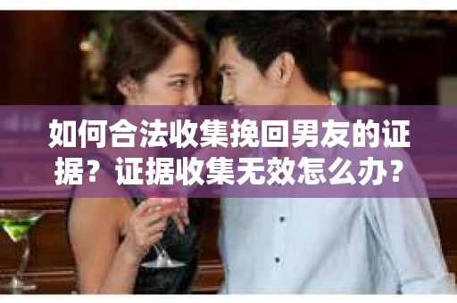如何合法收集挽回男友的证据？证据收集无效怎么办？