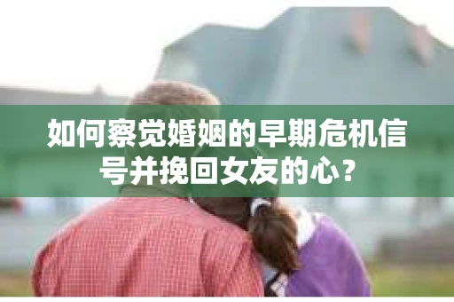 如何察觉婚姻的早期危机信号并挽回女友的心？