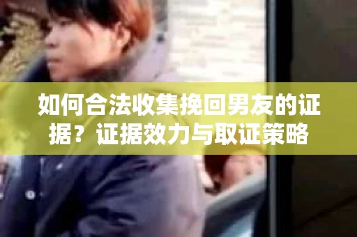 如何合法收集挽回男友的证据？证据效力与取证策略